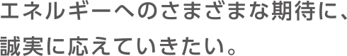 エネルギーへのさまざまな期待に、誠実に応えていきたい。