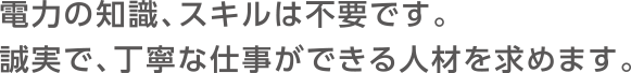 電力の知識、スキルは不要です。誠実で、丁寧な仕事ができる人材を求めます。