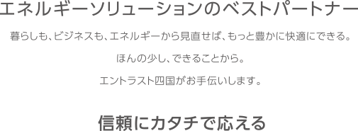 エネルギーソリューションのベストパートナー 暮らしも、ビジネスも、エネルギーから見直せば、もっと豊かに快適にできる。ほんの少し、できることから。エントラスト四国がお手伝いします。 信頼にカタチで応える